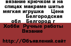 вязание крючком и на спицах,макраме,шитье,мягкая игрушка! › Цена ­ 350-500 - Белгородская обл., Белгород г. Хобби. Ручные работы » Вязание   